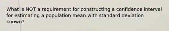 What is NOT a requirement for constructing a confidence interval for estimating a population mean with <a href='https://www.questionai.com/knowledge/kqGUr1Cldy-standard-deviation' class='anchor-knowledge'>standard deviation</a> known?