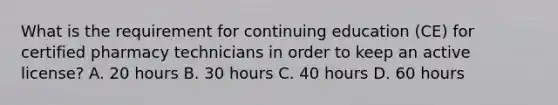 What is the requirement for continuing education (CE) for certified pharmacy technicians in order to keep an active license? A. 20 hours B. 30 hours C. 40 hours D. 60 hours