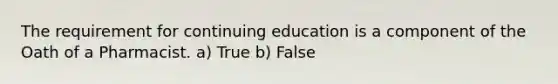 The requirement for continuing education is a component of the Oath of a Pharmacist. a) True b) False