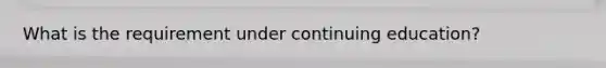 What is the requirement under continuing education?