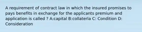 A requirement of contract law in which the insured promises to pays benefits in exchange for the applicants premium and application is called ? A:capital B:collaterla C: Condition D: Consideration