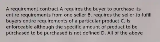 A requirement contract A requires the buyer to purchase its entire requirements from one seller B. requires the seller to fufill buyers entire requirements of a particular product C. Is enforceable although the specific amount of product to be purchased to be purchased is not defined D. All of the above