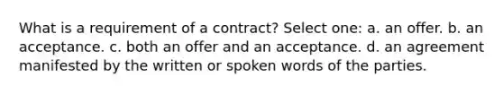 What is a requirement of a contract? Select one: a.​​ an offer. b.​​ an acceptance. c.​​ both an offer and an acceptance. d.​​ an agreement manifested by the written or spoken words of the parties.