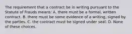 The requirement that a contract be in writing pursuant to the Statute of Frauds means: A. there must be a formal, written contract. B. there must be some evidence of a writing, signed by the parties. C. the contract must be signed under seal. D. None of these choices.