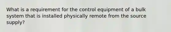 What is a requirement for the control equipment of a bulk system that is installed physically remote from the source supply?