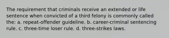 The requirement that criminals receive an extended or life sentence when convicted of a third felony is commonly called the: a. repeat-offender guideline. b. career-criminal sentencing rule. c. three-time loser rule. d. three-strikes laws.