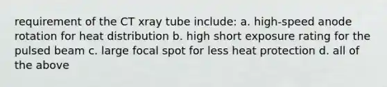 requirement of the CT xray tube include: a. high-speed anode rotation for heat distribution b. high short exposure rating for the pulsed beam c. large focal spot for less heat protection d. all of the above