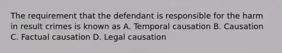 The requirement that the defendant is responsible for the harm in result crimes is known as A. Temporal causation B. Causation C. Factual causation D. Legal causation