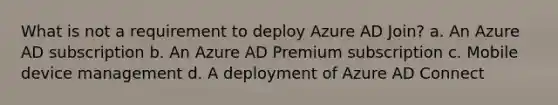 What is not a requirement to deploy Azure AD Join? a. An Azure AD subscription b. An Azure AD Premium subscription c. Mobile device management d. A deployment of Azure AD Connect