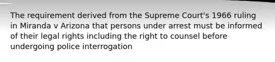 The requirement derived from the Supreme Court's 1966 ruling in Miranda v Arizona that persons under arrest must be informed of their legal rights including the right to counsel before undergoing police interrogation