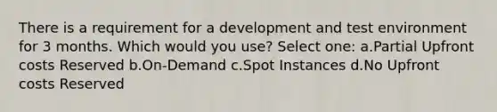 There is a requirement for a development and test environment for 3 months. Which would you use? Select one: a.Partial Upfront costs Reserved b.On-Demand c.Spot Instances d.No Upfront costs Reserved