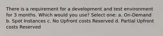 There is a requirement for a development and test environment for 3 months. Which would you use? Select one: a. On-Demand b. Spot Instances c. No Upfront costs Reserved d. Partial Upfront costs Reserved