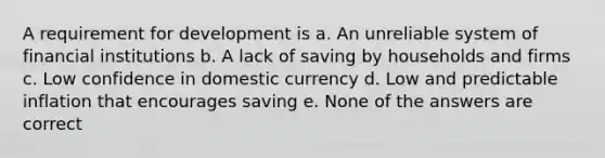 A requirement for development is a. An unreliable system of financial institutions b. A lack of saving by households and firms c. Low confidence in domestic currency d. Low and predictable inflation that encourages saving e. None of the answers are correct