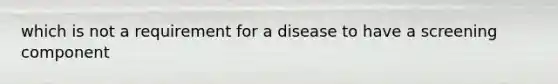 which is not a requirement for a disease to have a screening component