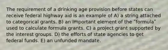 The requirement of a drinking age provision before states can receive federal highway aid is an example of A) a string attached to categorical grants. B) an important element of the ʺformulaʺ used to calculate formula grants. C) a project grant supported by the interest groups. D) the efforts of state agencies to get federal funds. E) an unfunded mandate.