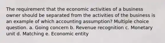 The requirement that the economic activities of a business owner should be separated from the activities of the business is an example of which accounting assumption? Multiple choice question. a. Going concern b. Revenue recognition c. Monetary unit d. Matching e. Economic entity