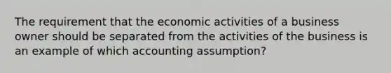 The requirement that the economic activities of a business owner should be separated from the activities of the business is an example of which accounting assumption?