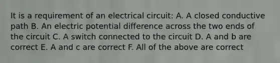 It is a requirement of an electrical circuit: A. A closed conductive path B. An electric potential difference across the two ends of the circuit C. A switch connected to the circuit D. A and b are correct E. A and c are correct F. All of the above are correct