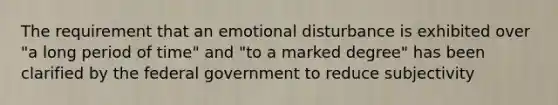 The requirement that an emotional disturbance is exhibited over "a long period of time" and "to a marked degree" has been clarified by the federal government to reduce subjectivity