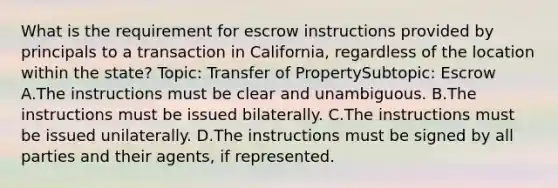 What is the requirement for escrow instructions provided by principals to a transaction in California, regardless of the location within the state? Topic: Transfer of PropertySubtopic: Escrow A.The instructions must be clear and unambiguous. B.The instructions must be issued bilaterally. C.The instructions must be issued unilaterally. D.The instructions must be signed by all parties and their agents, if represented.