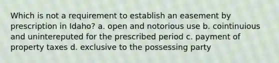 Which is not a requirement to establish an easement by prescription in Idaho? a. open and notorious use b. cointinuious and unintereputed for the prescribed period c. payment of property taxes d. exclusive to the possessing party