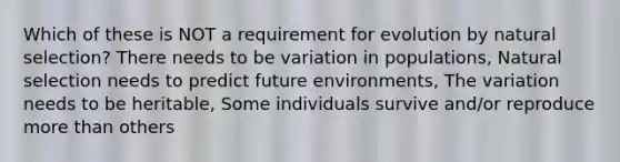 Which of these is NOT a requirement for evolution by natural selection? There needs to be variation in populations, Natural selection needs to predict future environments, The variation needs to be heritable, Some individuals survive and/or reproduce more than others