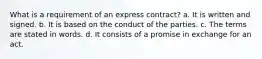 What is a requirement of an express contract? a. It is written and signed. b. It is based on the conduct of the parties. c. The terms are stated in words. d. It consists of a promise in exchange for an act.