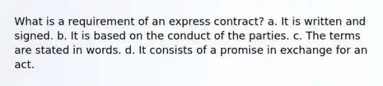 What is a requirement of an express contract? a. It is written and signed. b. It is based on the conduct of the parties. c. The terms are stated in words. d. It consists of a promise in exchange for an act.