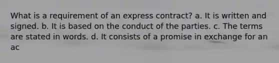 What is a requirement of an express contract? a. It is written and signed. b. It is based on the conduct of the parties. c. The terms are stated in words. d. It consists of a promise in exchange for an ac