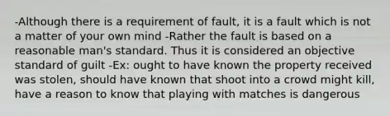 -Although there is a requirement of fault, it is a fault which is not a matter of your own mind -Rather the fault is based on a reasonable man's standard. Thus it is considered an objective standard of guilt -Ex: ought to have known the property received was stolen, should have known that shoot into a crowd might kill, have a reason to know that playing with matches is dangerous