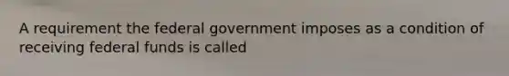 A requirement the federal government imposes as a condition of receiving federal funds is called