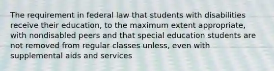 The requirement in federal law that students with disabilities receive their education, to the maximum extent appropriate, with nondisabled peers and that special education students are not removed from regular classes unless, even with supplemental aids and services