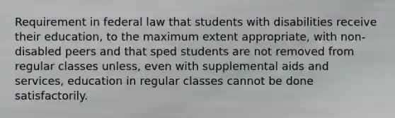 Requirement in federal law that students with disabilities receive their education, to the maximum extent appropriate, with non-disabled peers and that sped students are not removed from regular classes unless, even with supplemental aids and services, education in regular classes cannot be done satisfactorily.