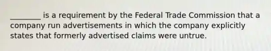 ________ is a requirement by the Federal Trade Commission that a company run advertisements in which the company explicitly states that formerly advertised claims were untrue.