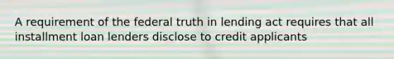 A requirement of the federal truth in lending act requires that all installment loan lenders disclose to credit applicants