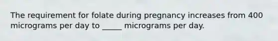 ​The requirement for folate during pregnancy increases from 400 micrograms per day to _____ micrograms per day.