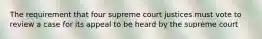 The requirement that four supreme court justices must vote to review a case for its appeal to be heard by the supreme court