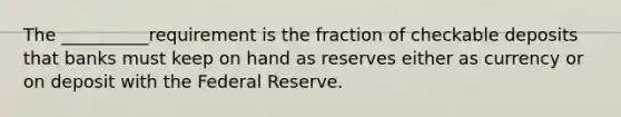 The __________requirement is the fraction of checkable deposits that banks must keep on hand as reserves either as currency or on deposit with the Federal Reserve.