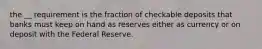 the __ requirement is the fraction of checkable deposits that banks must keep on hand as reserves either as currency or on deposit with the Federal Reserve.