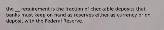 the __ requirement is the fraction of checkable deposits that banks must keep on hand as reserves either as currency or on deposit with the Federal Reserve.