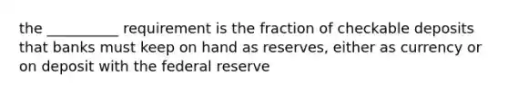 the __________ requirement is the fraction of checkable deposits that banks must keep on hand as reserves, either as currency or on deposit with the federal reserve