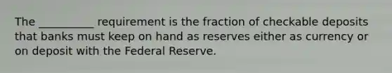 The __________ requirement is the fraction of checkable deposits that banks must keep on hand as reserves either as currency or on deposit with the Federal Reserve.