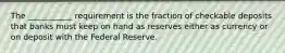 The ___________ requirement is the fraction of checkable deposits that banks must keep on hand as reserves either as currency or on deposit with the Federal Reserve.