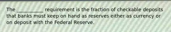 The ___________ requirement is the fraction of checkable deposits that banks must keep on hand as reserves either as currency or on deposit with the Federal Reserve.