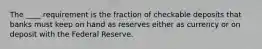 The ____ requirement is the fraction of checkable deposits that banks must keep on hand as reserves either as currency or on deposit with the Federal Reserve.