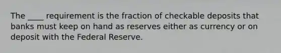 The ____ requirement is the fraction of checkable deposits that banks must keep on hand as reserves either as currency or on deposit with the Federal Reserve.