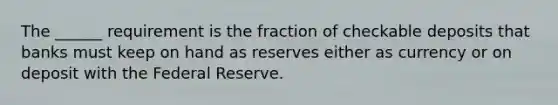 The ______ requirement is the fraction of checkable deposits that banks must keep on hand as reserves either as currency or on deposit with the Federal Reserve.