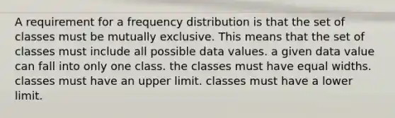 A requirement for a <a href='https://www.questionai.com/knowledge/kBageYpRHz-frequency-distribution' class='anchor-knowledge'>frequency distribution</a> is that the set of classes must be mutually exclusive. This means that the set of classes must include all possible data values. a given data value can fall into only one class. the classes must have equal widths. classes must have an upper limit. classes must have a lower limit.