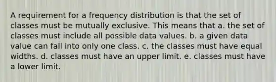 A requirement for a frequency distribution is that the set of classes must be mutually exclusive. This means that a. the set of classes must include all possible data values. b. a given data value can fall into only one class. c. the classes must have equal widths. d. classes must have an upper limit. e. classes must have a lower limit.