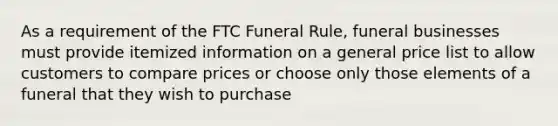 As a requirement of the FTC Funeral Rule, funeral businesses must provide itemized information on a general price list to allow customers to compare prices or choose only those elements of a funeral that they wish to purchase